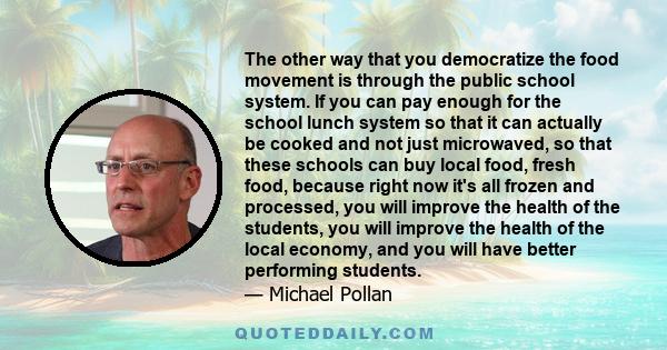 The other way that you democratize the food movement is through the public school system. If you can pay enough for the school lunch system so that it can actually be cooked and not just microwaved, so that these