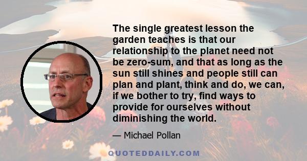 The single greatest lesson the garden teaches is that our relationship to the planet need not be zero-sum, and that as long as the sun still shines and people still can plan and plant, think and do, we can, if we bother 