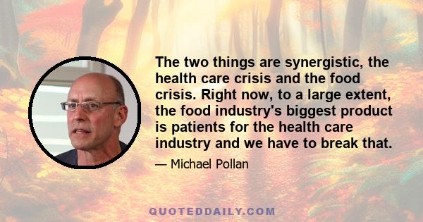 The two things are synergistic, the health care crisis and the food crisis. Right now, to a large extent, the food industry's biggest product is patients for the health care industry and we have to break that.