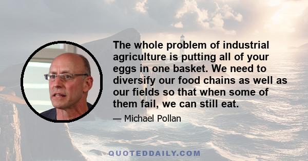 The whole problem of industrial agriculture is putting all of your eggs in one basket. We need to diversify our food chains as well as our fields so that when some of them fail, we can still eat.