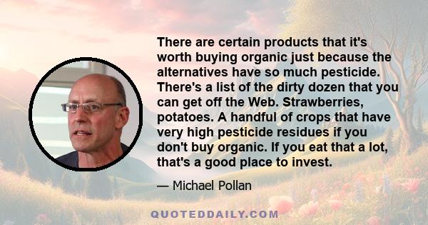 There are certain products that it's worth buying organic just because the alternatives have so much pesticide. There's a list of the dirty dozen that you can get off the Web. Strawberries, potatoes. A handful of crops