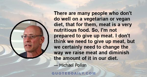 There are many people who don't do well on a vegetarian or vegan diet, that for them, meat is a very nutritious food. So, I'm not prepared to give up meat. I don't think we need to give up meat, but we certainly need to 