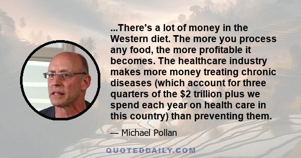 ...There's a lot of money in the Western diet. The more you process any food, the more profitable it becomes. The healthcare industry makes more money treating chronic diseases (which account for three quarters of the