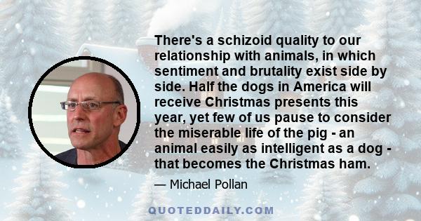 There's a schizoid quality to our relationship with animals, in which sentiment and brutality exist side by side. Half the dogs in America will receive Christmas presents this year, yet few of us pause to consider the