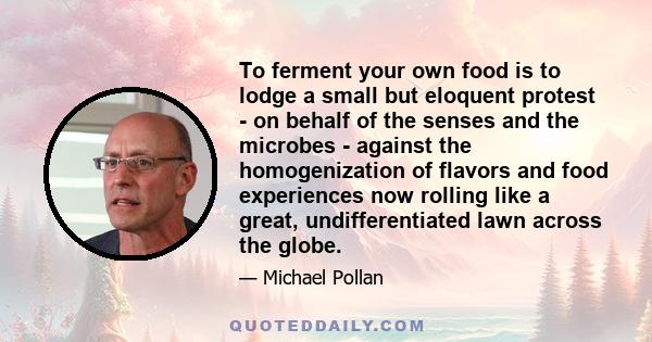 To ferment your own food is to lodge a small but eloquent protest - on behalf of the senses and the microbes - against the homogenization of flavors and food experiences now rolling like a great, undifferentiated lawn