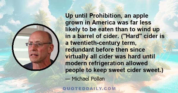 Up until Prohibition, an apple grown in America was far less likely to be eaten than to wind up in a barrel of cider. (Hard cider is a twentieth-century term, redundant before then since virtually all cider was hard