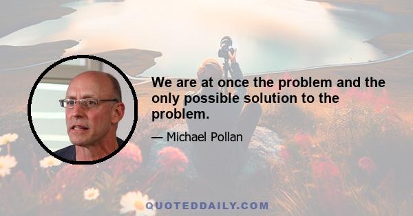 We are at once the problem and the only possible solution to the problem.