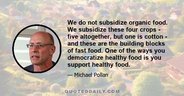 We do not subsidize organic food. We subsidize these four crops - five altogether, but one is cotton - and these are the building blocks of fast food. One of the ways you democratize healthy food is you support healthy