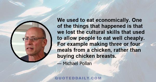 We used to eat economically. One of the things that happened is that we lost the cultural skills that used to allow people to eat well cheaply. For example making three or four meals from a chicken, rather than buying