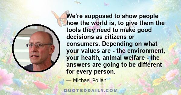 We're supposed to show people how the world is, to give them the tools they need to make good decisions as citizens or consumers. Depending on what your values are - the environment, your health, animal welfare - the