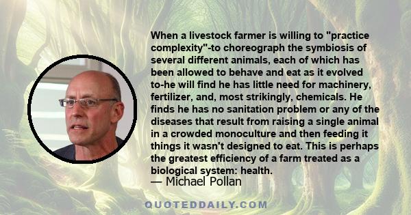 When a livestock farmer is willing to practice complexity-to choreograph the symbiosis of several different animals, each of which has been allowed to behave and eat as it evolved to-he will find he has little need for