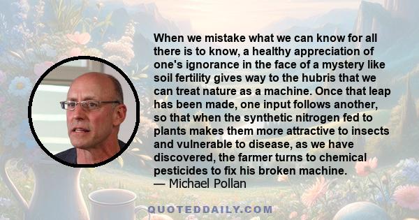 When we mistake what we can know for all there is to know, a healthy appreciation of one's ignorance in the face of a mystery like soil fertility gives way to the hubris that we can treat nature as a machine. Once that