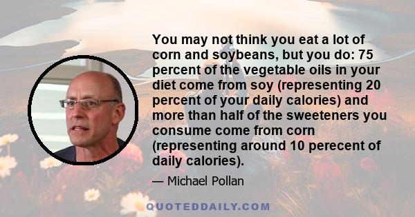 You may not think you eat a lot of corn and soybeans, but you do: 75 percent of the vegetable oils in your diet come from soy (representing 20 percent of your daily calories) and more than half of the sweeteners you