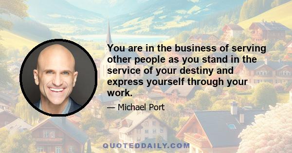 You are in the business of serving other people as you stand in the service of your destiny and express yourself through your work.