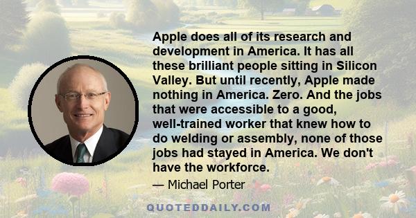 Apple does all of its research and development in America. It has all these brilliant people sitting in Silicon Valley. But until recently, Apple made nothing in America. Zero. And the jobs that were accessible to a