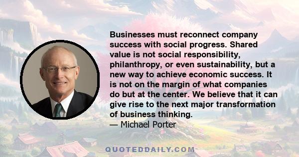 Businesses must reconnect company success with social progress. Shared value is not social responsibility, philanthropy, or even sustainability, but a new way to achieve economic success. It is not on the margin of what 