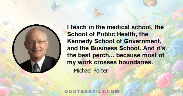 I teach in the medical school, the School of Public Health, the Kennedy School of Government, and the Business School. And it's the best perch... because most of my work crosses boundaries.