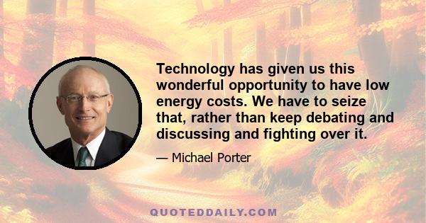 Technology has given us this wonderful opportunity to have low energy costs. We have to seize that, rather than keep debating and discussing and fighting over it.