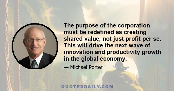 The purpose of the corporation must be redefined as creating shared value, not just profit per se. This will drive the next wave of innovation and productivity growth in the global economy.