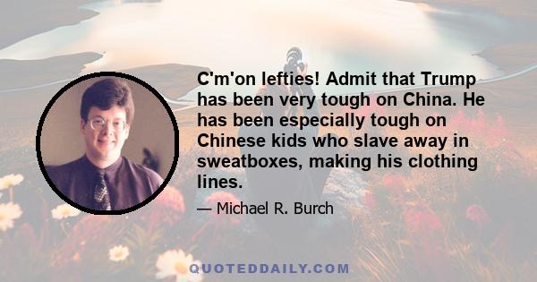 C'm'on lefties! Admit that Trump has been very tough on China. He has been especially tough on Chinese kids who slave away in sweatboxes, making his clothing lines.