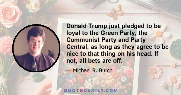 Donald Trump just pledged to be loyal to the Green Party, the Communist Party and Party Central, as long as they agree to be nice to that thing on his head. If not, all bets are off.