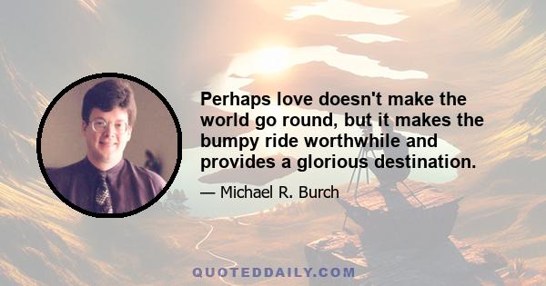 Perhaps love doesn't make the world go round, but it makes the bumpy ride worthwhile and provides a glorious destination.