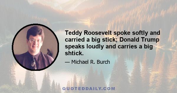 Teddy Roosevelt spoke softly and carried a big stick; Donald Trump speaks loudly and carries a big shtick.