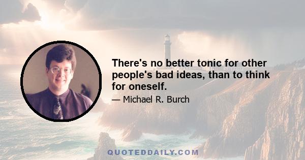 There's no better tonic for other people's bad ideas, than to think for oneself.