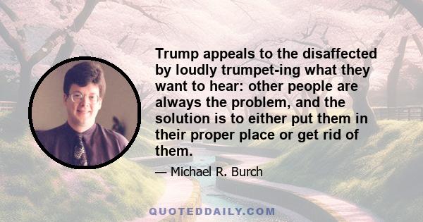 Trump appeals to the disaffected by loudly trumpet-ing what they want to hear: other people are always the problem, and the solution is to either put them in their proper place or get rid of them.