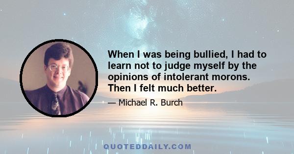 When I was being bullied, I had to learn not to judge myself by the opinions of intolerant morons. Then I felt much better.