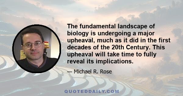 The fundamental landscape of biology is undergoing a major upheaval, much as it did in the first decades of the 20th Century. This upheaval will take time to fully reveal its implications.