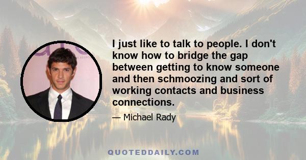 I just like to talk to people. I don't know how to bridge the gap between getting to know someone and then schmoozing and sort of working contacts and business connections.