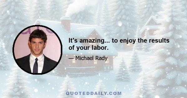 It's amazing... to enjoy the results of your labor.