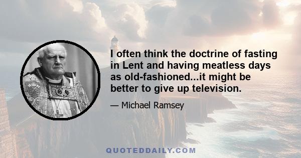 I often think the doctrine of fasting in Lent and having meatless days as old-fashioned...it might be better to give up television.