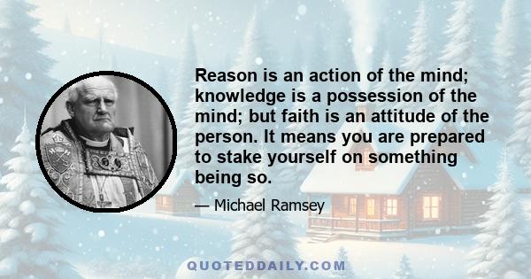 Reason is an action of the mind; knowledge is a possession of the mind; but faith is an attitude of the person. It means you are prepared to stake yourself on something being so.