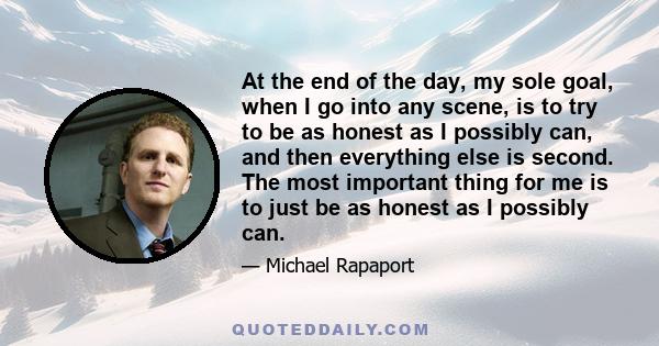 At the end of the day, my sole goal, when I go into any scene, is to try to be as honest as I possibly can, and then everything else is second. The most important thing for me is to just be as honest as I possibly can.