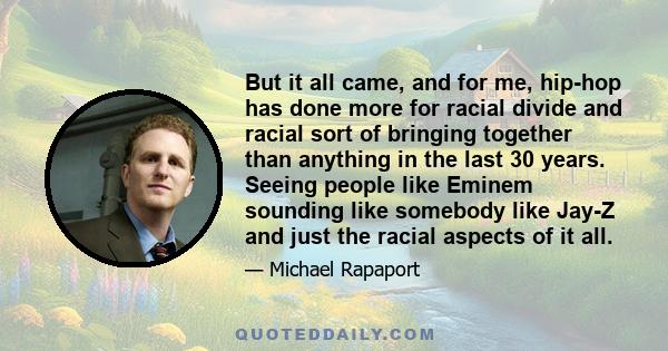 But it all came, and for me, hip-hop has done more for racial divide and racial sort of bringing together than anything in the last 30 years. Seeing people like Eminem sounding like somebody like Jay-Z and just the