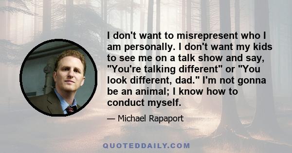 I don't want to misrepresent who I am personally. I don't want my kids to see me on a talk show and say, You're talking different or You look different, dad. I'm not gonna be an animal; I know how to conduct myself.