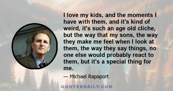 I love my kids, and the moments I have with them, and it's kind of weird, it's such an age old cliche, but the way that my sons, the way they make me feel when I look at them, the way they say things, no one else would