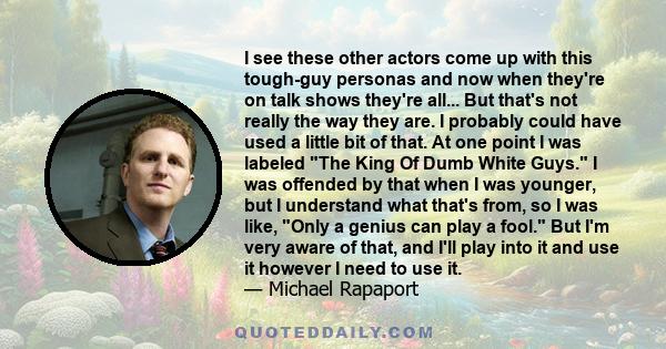 I see these other actors come up with this tough-guy personas and now when they're on talk shows they're all... But that's not really the way they are. I probably could have used a little bit of that. At one point I was 