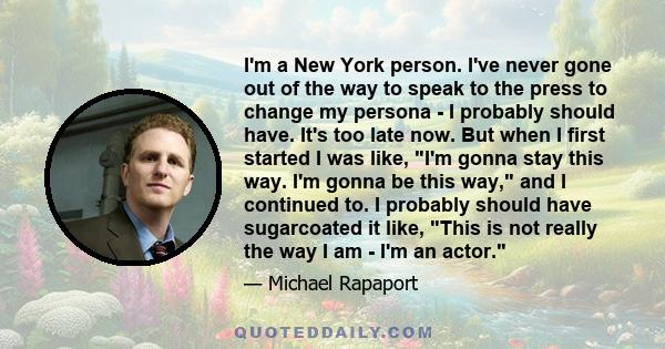 I'm a New York person. I've never gone out of the way to speak to the press to change my persona - I probably should have. It's too late now. But when I first started I was like, I'm gonna stay this way. I'm gonna be