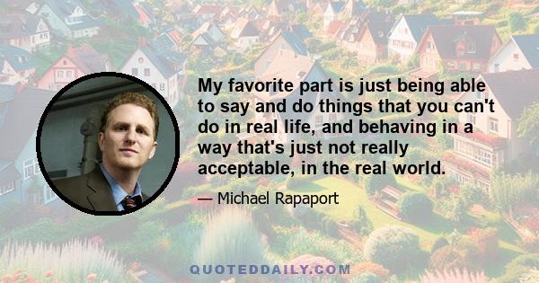 My favorite part is just being able to say and do things that you can't do in real life, and behaving in a way that's just not really acceptable, in the real world.