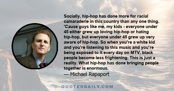 Socially, hip-hop has done more for racial camaraderie in this country than any one thing. 'Cause guys like me, my kids - everyone under 45 either grew up loving hip-hop or hating hip-hop, but everyone under 45 grew up