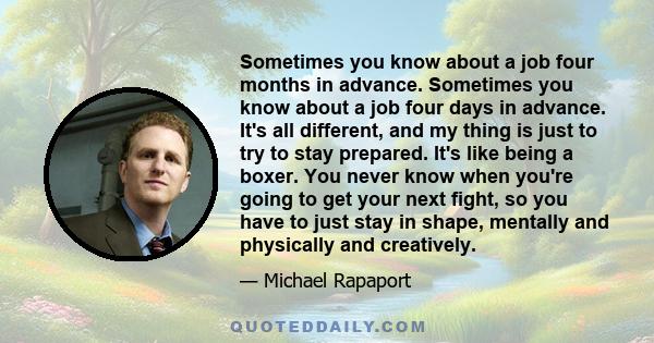 Sometimes you know about a job four months in advance. Sometimes you know about a job four days in advance. It's all different, and my thing is just to try to stay prepared. It's like being a boxer. You never know when