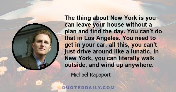 The thing about New York is you can leave your house without a plan and find the day. You can't do that in Los Angeles. You need to get in your car, all this, you can't just drive around like a lunatic. In New York, you 