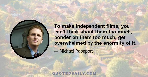 To make independent films, you can't think about them too much, ponder on them too much, get overwhelmed by the enormity of it.