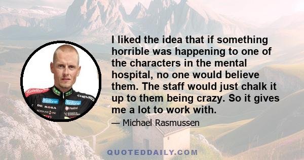 I liked the idea that if something horrible was happening to one of the characters in the mental hospital, no one would believe them. The staff would just chalk it up to them being crazy. So it gives me a lot to work