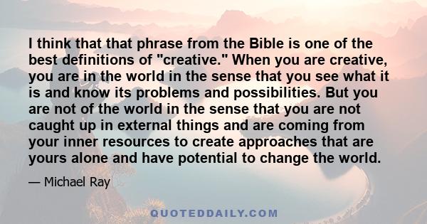 I think that that phrase from the Bible is one of the best definitions of creative. When you are creative, you are in the world in the sense that you see what it is and know its problems and possibilities. But you are