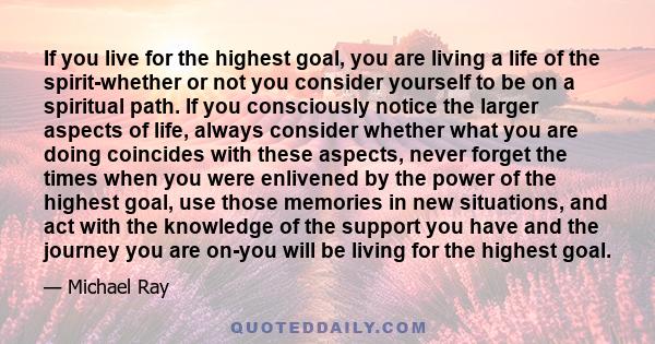 If you live for the highest goal, you are living a life of the spirit-whether or not you consider yourself to be on a spiritual path. If you consciously notice the larger aspects of life, always consider whether what