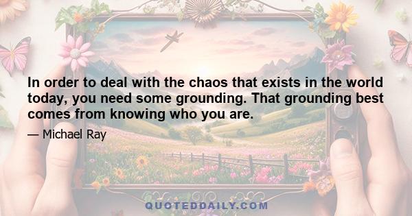 In order to deal with the chaos that exists in the world today, you need some grounding. That grounding best comes from knowing who you are.